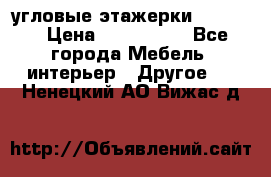 угловые этажерки700-1400 › Цена ­ 700-1400 - Все города Мебель, интерьер » Другое   . Ненецкий АО,Вижас д.